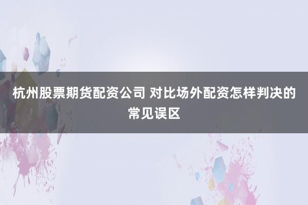 杭州股票期货配资公司 对比场外配资怎样判决的常见误区
