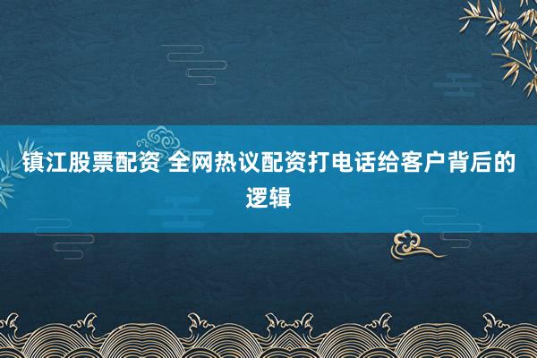 镇江股票配资 全网热议配资打电话给客户背后的逻辑