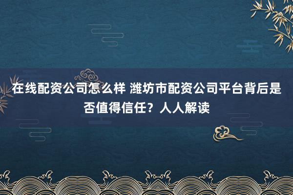 在线配资公司怎么样 潍坊市配资公司平台背后是否值得信任？人人解读