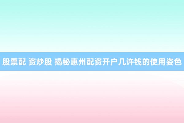 股票配 资炒股 揭秘惠州配资开户几许钱的使用姿色