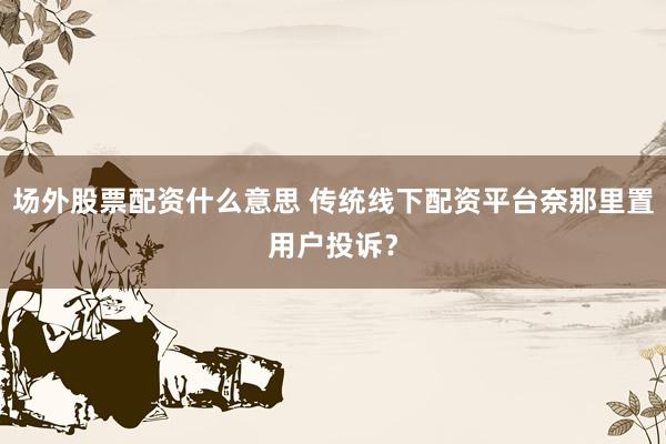 场外股票配资什么意思 传统线下配资平台奈那里置用户投诉？