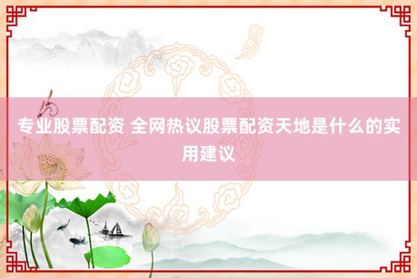 专业股票配资 全网热议股票配资天地是什么的实用建议