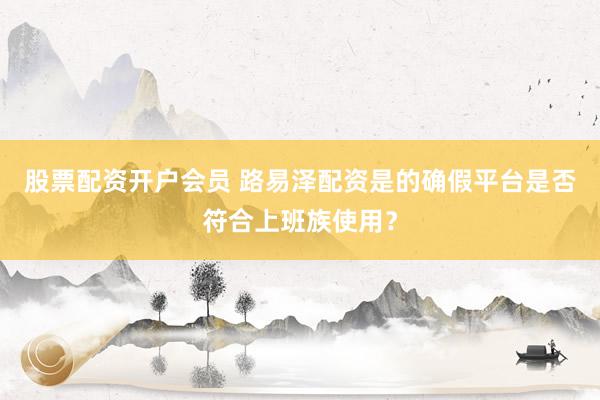 股票配资开户会员 路易泽配资是的确假平台是否符合上班族使用?