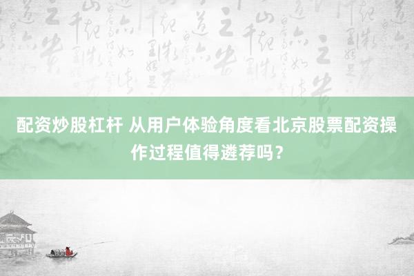 配资炒股杠杆 从用户体验角度看北京股票配资操作过程值得遴荐吗?