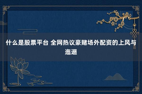 什么是股票平台 全网热议豪赌场外配资的上风与迤逦
