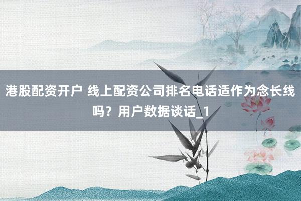 港股配资开户 线上配资公司排名电话适作为念长线吗?用户数据谈话_1