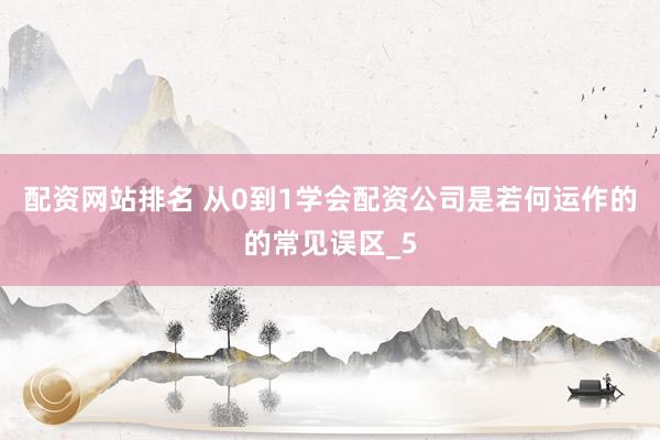 配资网站排名 从0到1学会配资公司是若何运作的的常见误区_5