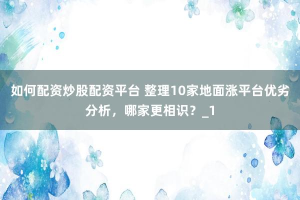如何配资炒股配资平台 整理10家地面涨平台优劣分析，哪家更相识？_1