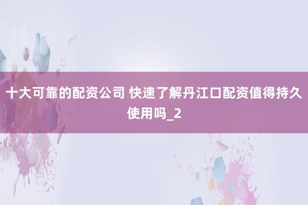 十大可靠的配资公司 快速了解丹江口配资值得持久使用吗_2