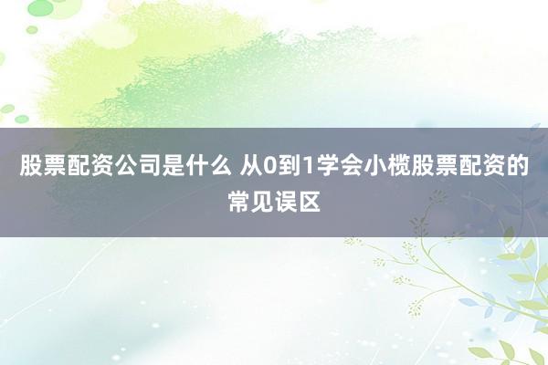 股票配资公司是什么 从0到1学会小榄股票配资的常见误区