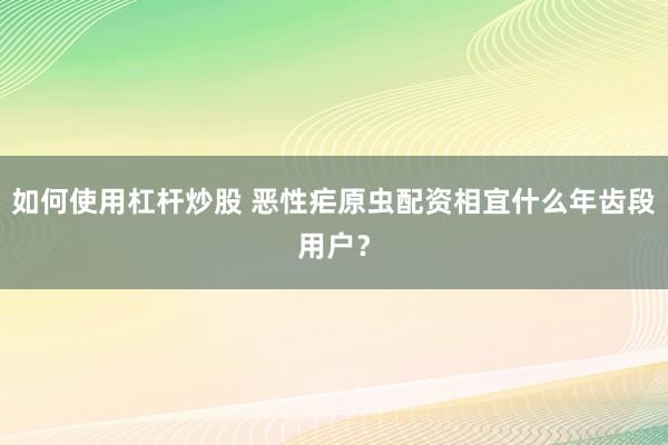 如何使用杠杆炒股 恶性疟原虫配资相宜什么年齿段用户?