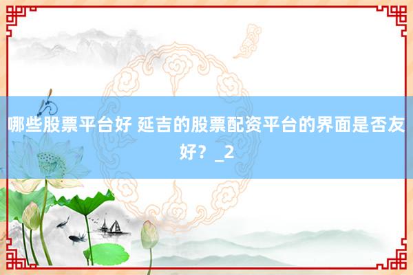 哪些股票平台好 延吉的股票配资平台的界面是否友好？_2