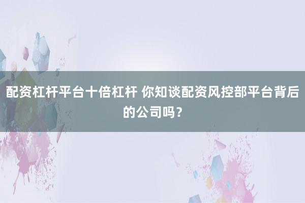 配资杠杆平台十倍杠杆 你知谈配资风控部平台背后的公司吗？