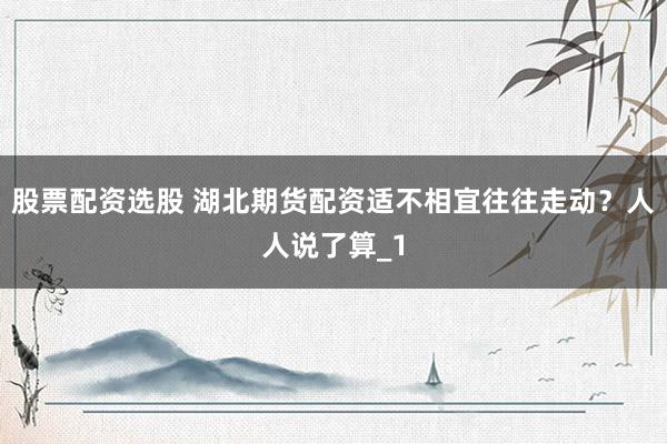 股票配资选股 湖北期货配资适不相宜往往走动？人人说了算_1