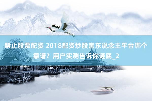 禁止股票配资 2018配资炒股害东说念主平台哪个靠谱?用户实测告诉你谜底_2