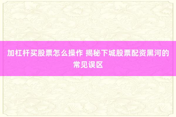 加杠杆买股票怎么操作 揭秘下城股票配资黑河的常见误区