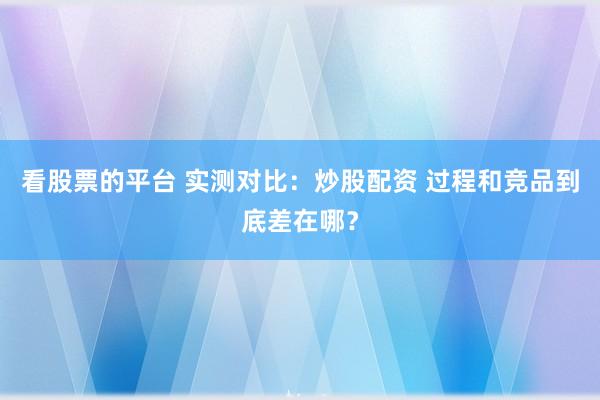 看股票的平台 实测对比:炒股配资 过程和竞品到底差在哪?