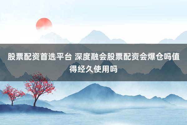 股票配资首选平台 深度融会股票配资会爆仓吗值得经久使用吗