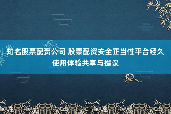 知名股票配资公司 股票配资安全正当性平台经久使用体验共享与提议