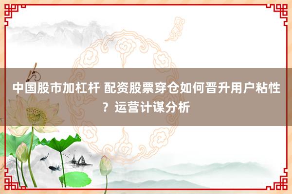 中国股市加杠杆 配资股票穿仓如何晋升用户粘性？运营计谋分析