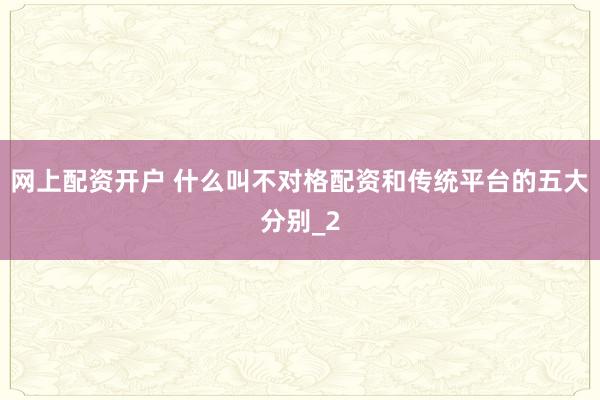 网上配资开户 什么叫不对格配资和传统平台的五大分别_2