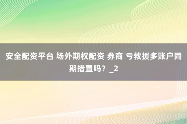安全配资平台 场外期权配资 券商 亏救援多账户同期措置吗?_2