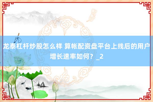 龙泰杠杆炒股怎么样 算帐配资盘平台上线后的用户增长速率如何?_2