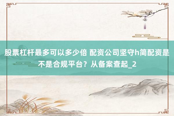 股票杠杆最多可以多少倍 配资公司坚守h简配资是不是合规平台?从备案查起_2
