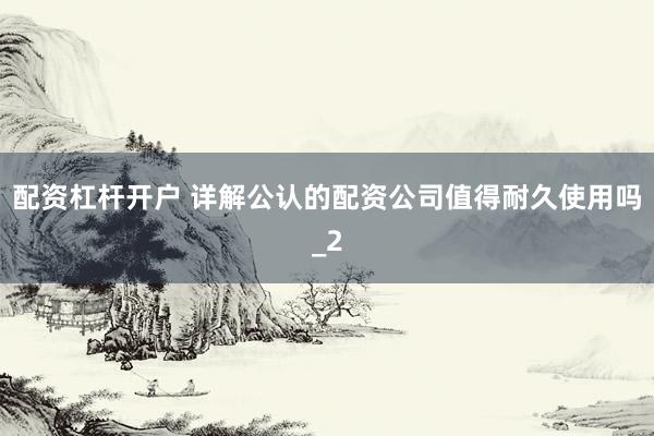配资杠杆开户 详解公认的配资公司值得耐久使用吗_2