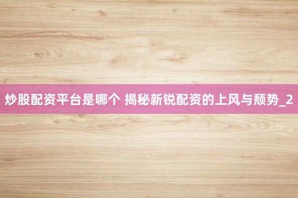炒股配资平台是哪个 揭秘新锐配资的上风与颓势_2