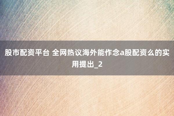 股市配资平台 全网热议海外能作念a股配资么的实用提出_2