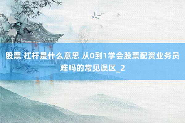 股票 杠杆是什么意思 从0到1学会股票配资业务员难吗的常见误区_2