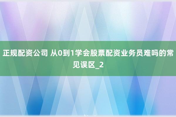正规配资公司 从0到1学会股票配资业务员难吗的常见误区_2