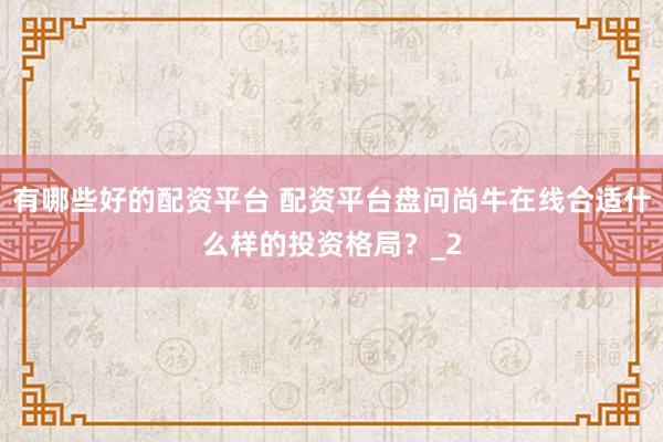 有哪些好的配资平台 配资平台盘问尚牛在线合适什么样的投资格局?_2