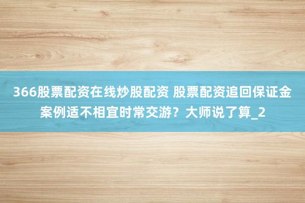 366股票配资在线炒股配资 股票配资追回保证金案例适不相宜时常交游？大师说了算_2