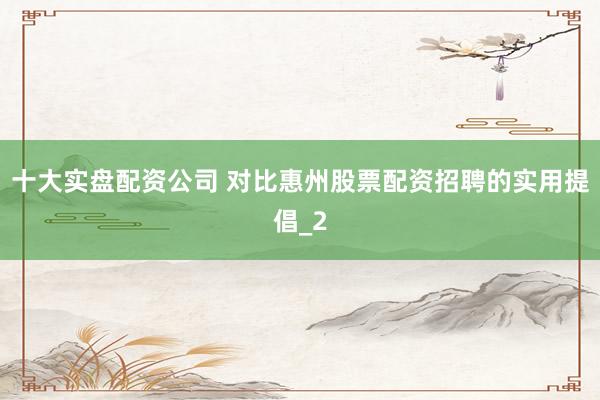 十大实盘配资公司 对比惠州股票配资招聘的实用提倡_2