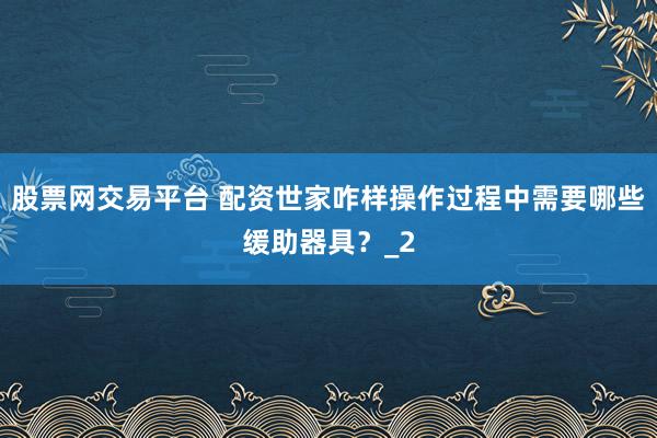 股票网交易平台 配资世家咋样操作过程中需要哪些缓助器具？_2