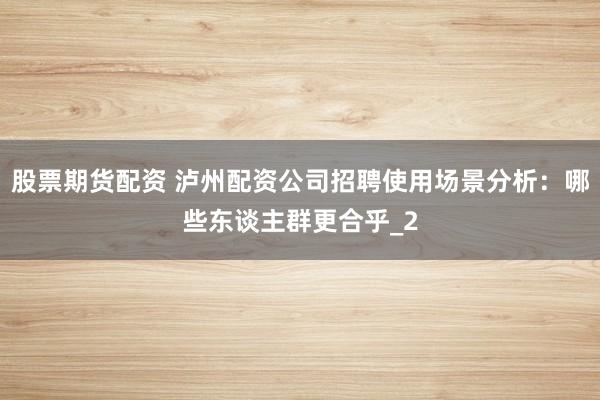 股票期货配资 泸州配资公司招聘使用场景分析：哪些东谈主群更合乎_2