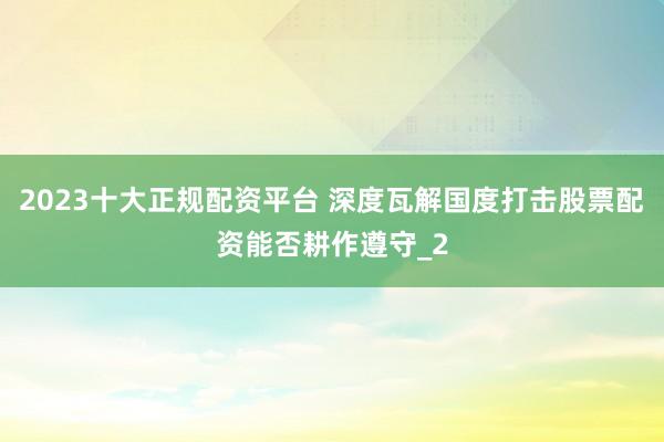 2023十大正规配资平台 深度瓦解国度打击股票配资能否耕作遵守_2