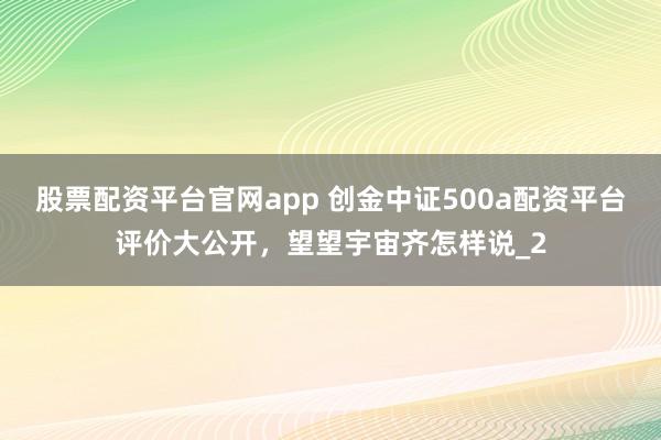 股票配资平台官网app 创金中证500a配资平台评价大公开，望望宇宙齐怎样说_2