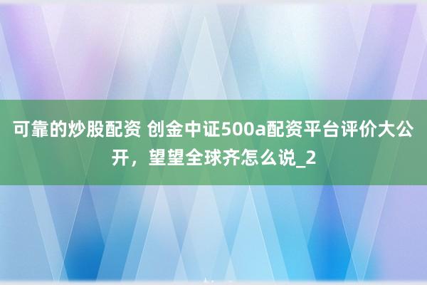 可靠的炒股配资 创金中证500a配资平台评价大公开，望望全球齐怎么说_2