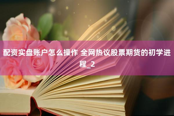 配资实盘账户怎么操作 全网热议股票期货的初学进程_2