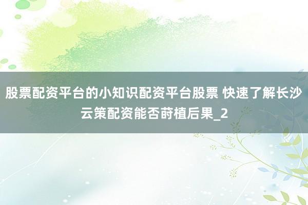 股票配资平台的小知识配资平台股票 快速了解长沙云策配资能否莳植后果_2