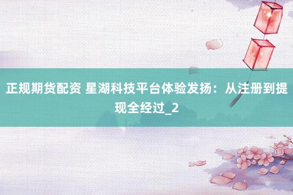 正规期货配资 星湖科技平台体验发扬：从注册到提现全经过_2