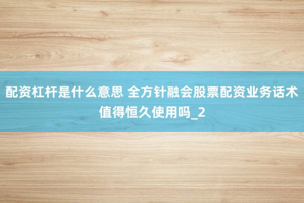 配资杠杆是什么意思 全方针融会股票配资业务话术值得恒久使用吗_2