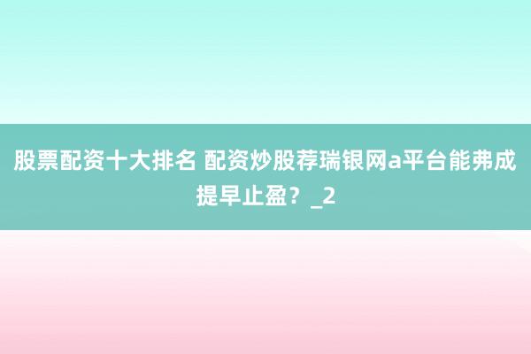 股票配资十大排名 配资炒股荐瑞银网a平台能弗成提早止盈？_2