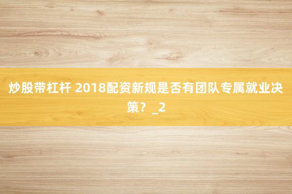 炒股带杠杆 2018配资新规是否有团队专属就业决策？_2