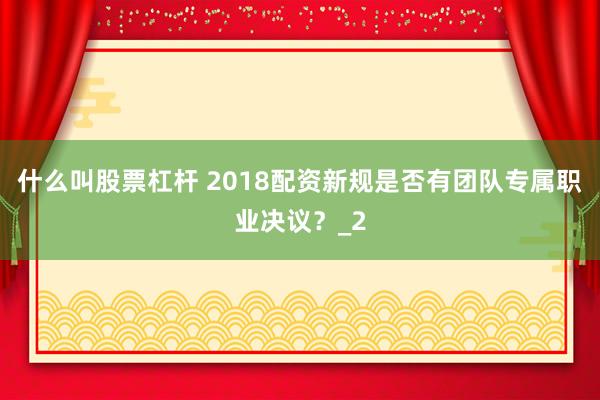 什么叫股票杠杆 2018配资新规是否有团队专属职业决议？_2