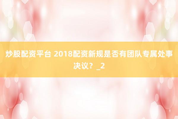 炒股配资平台 2018配资新规是否有团队专属处事决议？_2
