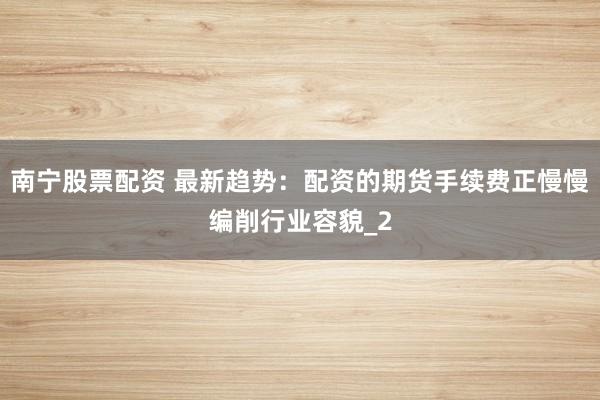 南宁股票配资 最新趋势：配资的期货手续费正慢慢编削行业容貌_2